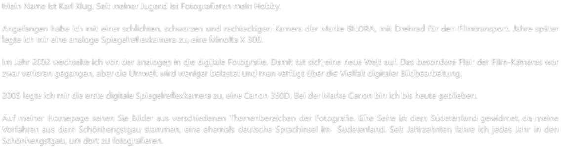 Mein Name ist Karl Klug. Seit meiner Jugend ist Fotografieren mein Hobby.  Angefangen habe ich mit einer schlichten, schwarzen und rechteckigen Kamera der Marke BILORA, mit Drehrad für den Filmtransport. Jahre später legte ich mir eine analoge Spiegelreflexkamera zu, eine Minolta X 300.  Im Jahr 2002 wechselte ich von der analogen in die digitale Fotografie. Damit tat sich eine neue Welt auf. Das besondere Flair der Film-Kameras war zwar verloren gegangen, aber die Umwelt wird weniger belastet und man verfügt über die Vielfalt digitaler Bildbearbeitung.   2005 legte ich mir die erste digitale Spiegelreflexkamera zu, eine Canon 350D. Bei der Marke Canon bin ich bis heute geblieben.  Auf meiner Homepage sehen Sie Bilder aus verschiedenen Themenbereichen der Fotografie. Eine Seite ist dem Sudetenland gewidmet, da meine Vorfahren aus dem Schönhengstgau stammen, eine ehemals deutsche Sprachinsel im  Sudetenland. Seit Jahrzehnten fahre ich jedes Jahr in den Schönhengstgau, um dort zu fotografieren.
